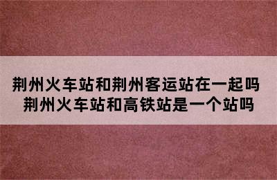 荆州火车站和荆州客运站在一起吗 荆州火车站和高铁站是一个站吗